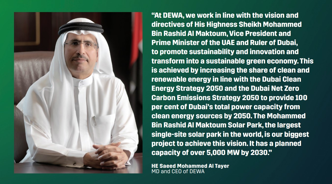 “At DEWA, we work in line with the vision and directives of His Highness Sheikh Mohammed Bin Rashid Al Maktoum, Vice President and Prime Minister of the UAE and Ruler of Dubai, to promote sustainability and innovation and transform into a sustainable green economy. This is achieved by increasing the share of clean and renewable energy in line with the Dubai Clean Energy Strategy 2050 and the Dubai Net Zero Carbon Emissions Strategy 2050 to provide 100 per cent of Dubai’s total power capacity from clean energy sources by 2050. The Mohammed Bin Rashid Al Maktoum Solar Park, the largest single-site solar park in the world, is our biggest project to achieve this vision. It has a planned capacity of over 5,000 MW by 2030.” – HE Saeed Mohammed Al Tayer, MD and CEO of DEWA