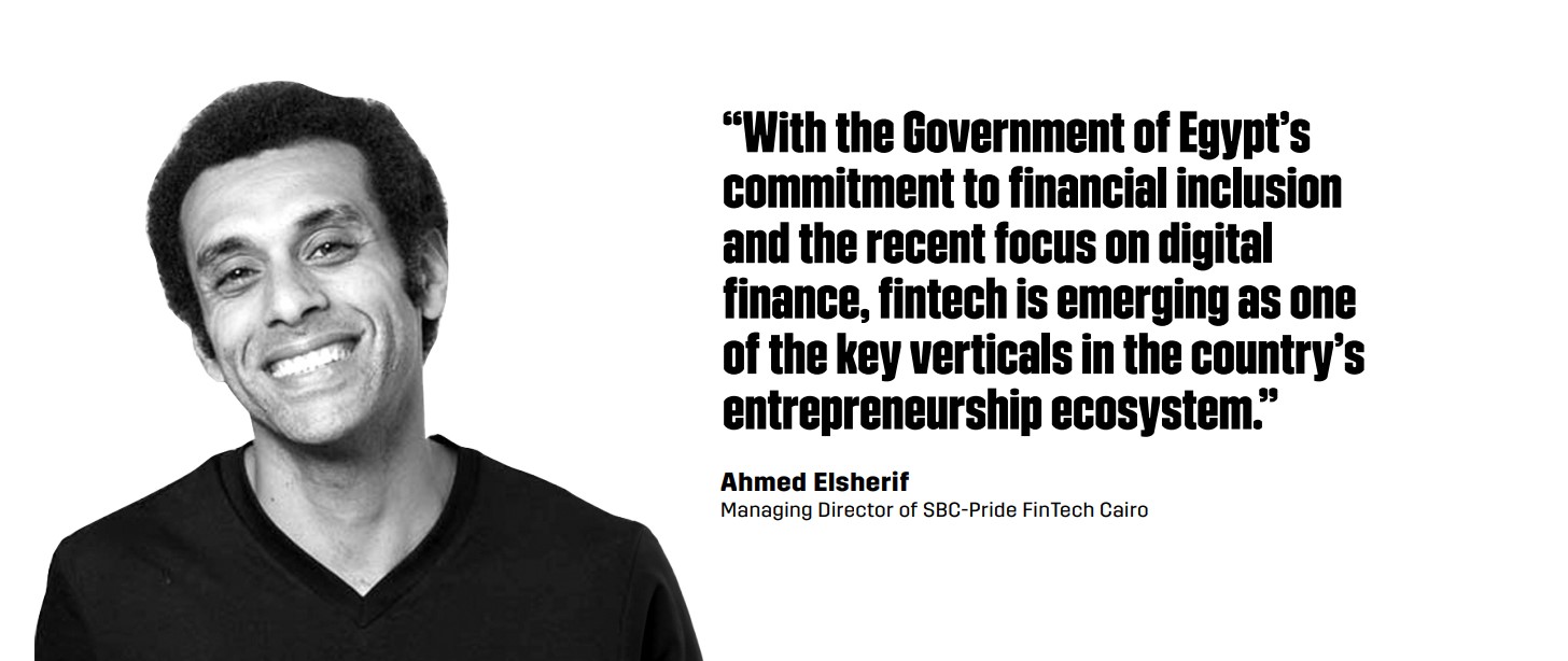“With the Government of Egypt’s commitment to financial inclusion and the recent focus on digital finance, fintech is emerging as one of the key verticals in the country’s entrepreneurship ecosystem.” - Ahmed Elsherif, Managing Director of SBC-Pride FinTech Cairo