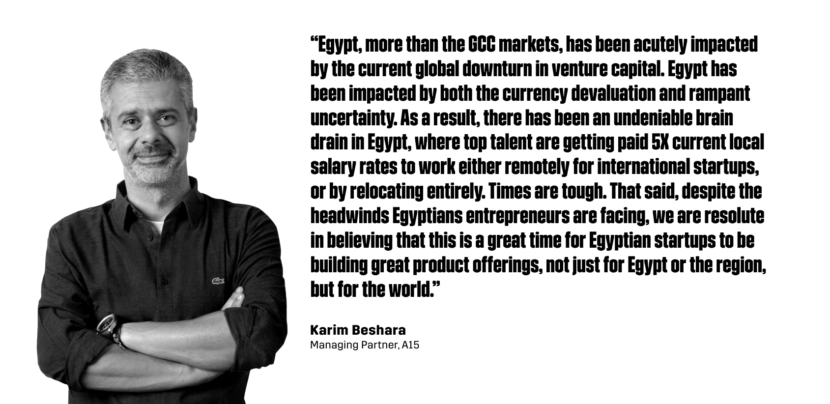 “Egypt, more than the GCC markets, has been acutely impacted by the current global downturn in venture capital. Egypt has been impacted by both the currency devaluation and rampant uncertainty. As a result, there has been an undeniable brain drain in Egypt, where top talent are getting paid 5X current local salary rates to work either remotely for international startups, or by relocating entirely. Times are tough. That said, despite the headwinds Egyptians entrepreneurs are facing, we are resolute in believing that this is a great time for Egyptian startups to be building great product offerings, not just for Egypt or the region, but for the world.” - Karim Beshara, Managing Partner of A15
