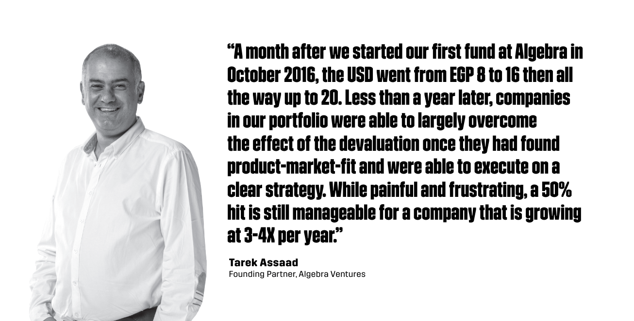 “A month after we started our first fund at Algebra in October 2016, the USD went from EGP 8 to 16 then all the way up to 20. Less than a year later, companies in our portfolio were able to largely overcome the effect of the devaluation once they had found product-market-fit and were able to execute on a clear strategy. While painful and frustrating, a 50% hit is still manageable for a company that is growing at 3-4X per year.” - Tarek Assaad, Founding Partner of Algebra Ventures