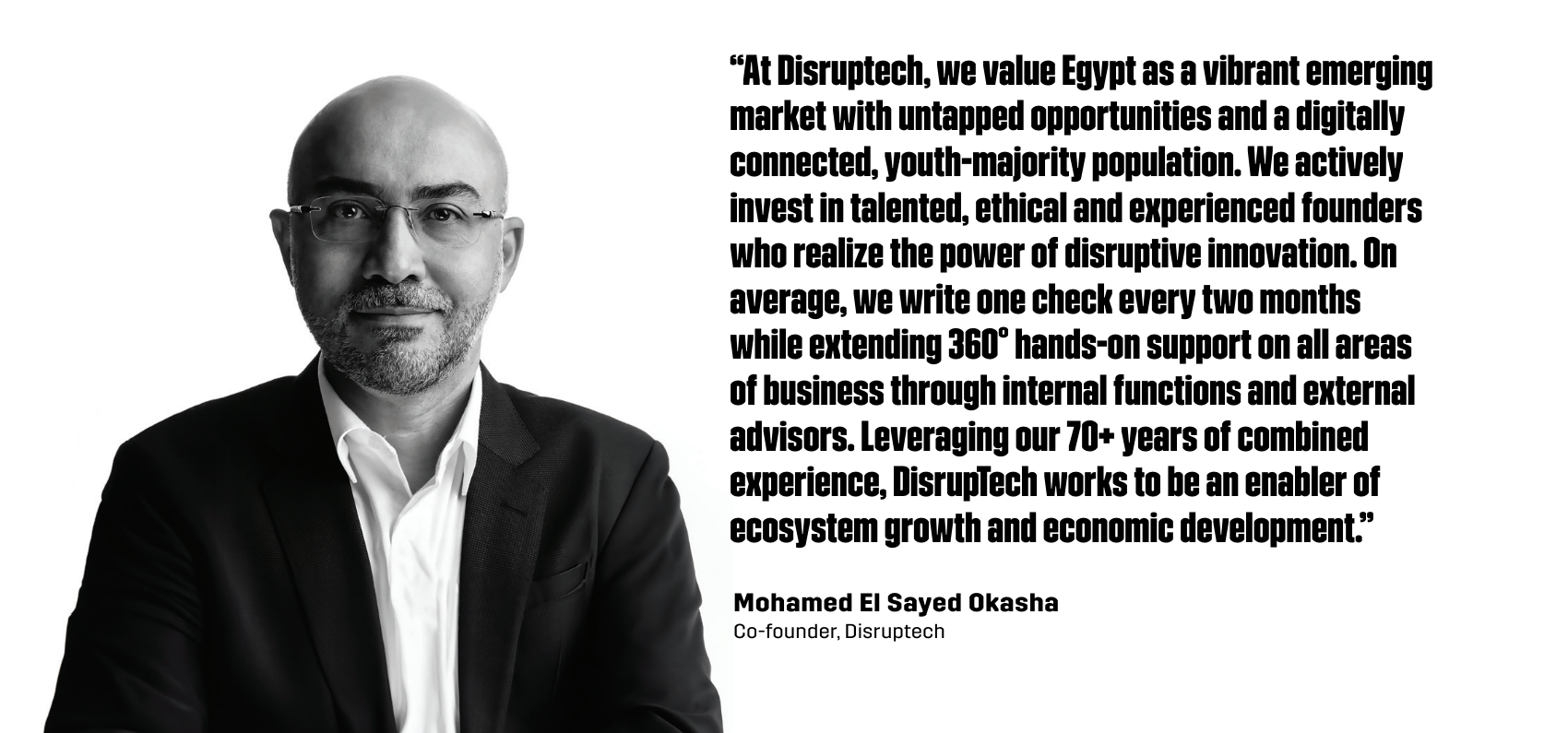 “At Disruptech, we value Egypt as a vibrant emerging market with untapped opportunities and a digitally connected, youth-majority population. We actively invest in talented, ethical and experienced founders who realize the power of disruptive innovation. On average, we write one check every two months while extending 360° hands-on support on all areas of business through internal functions and external advisors. Leveraging our 70+ years of combined experience, DisrupTech works to be an enabler of ecosystem growth and economic development.” - Mohamed El Sayed Okasha, Co-founder of Disruptech