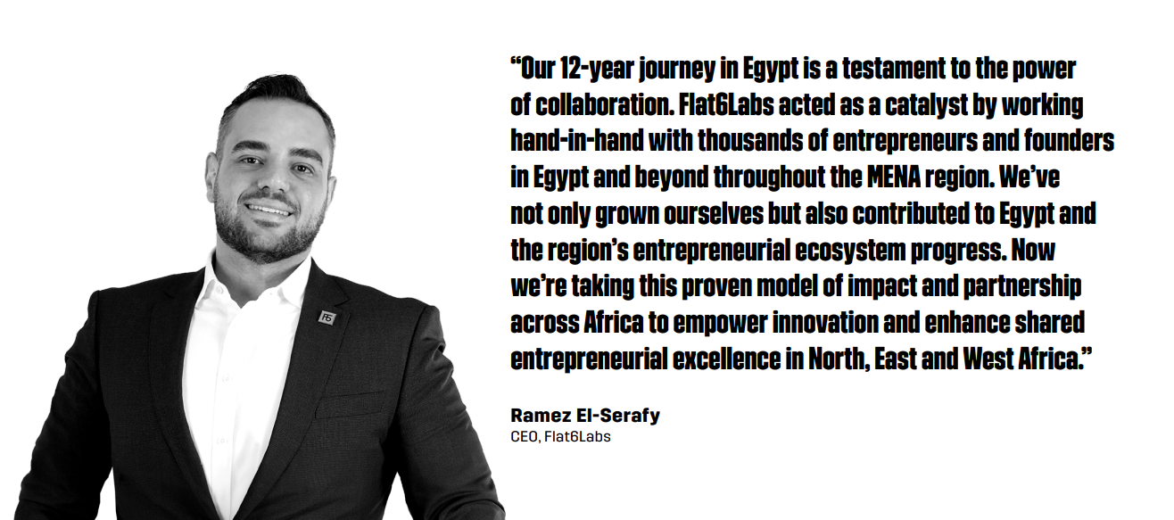“Our 12-year journey in Egypt is a testament to the power of collaboration. Flat6Labs acted as a catalyst by working hand-in-hand with thousands of entrepreneurs and founders in Egypt and beyond throughout the MENA region. We’ve not only grown ourselves but also contributed to Egypt and the region’s entrepreneurial ecosystem progress. Now we’re taking this proven model of impact and partnership across Africa to empower innovation and enhance shared entrepreneurial excellence in North, East and West Africa.” – Ramez El-Serafy, CEO of Flat6Labs