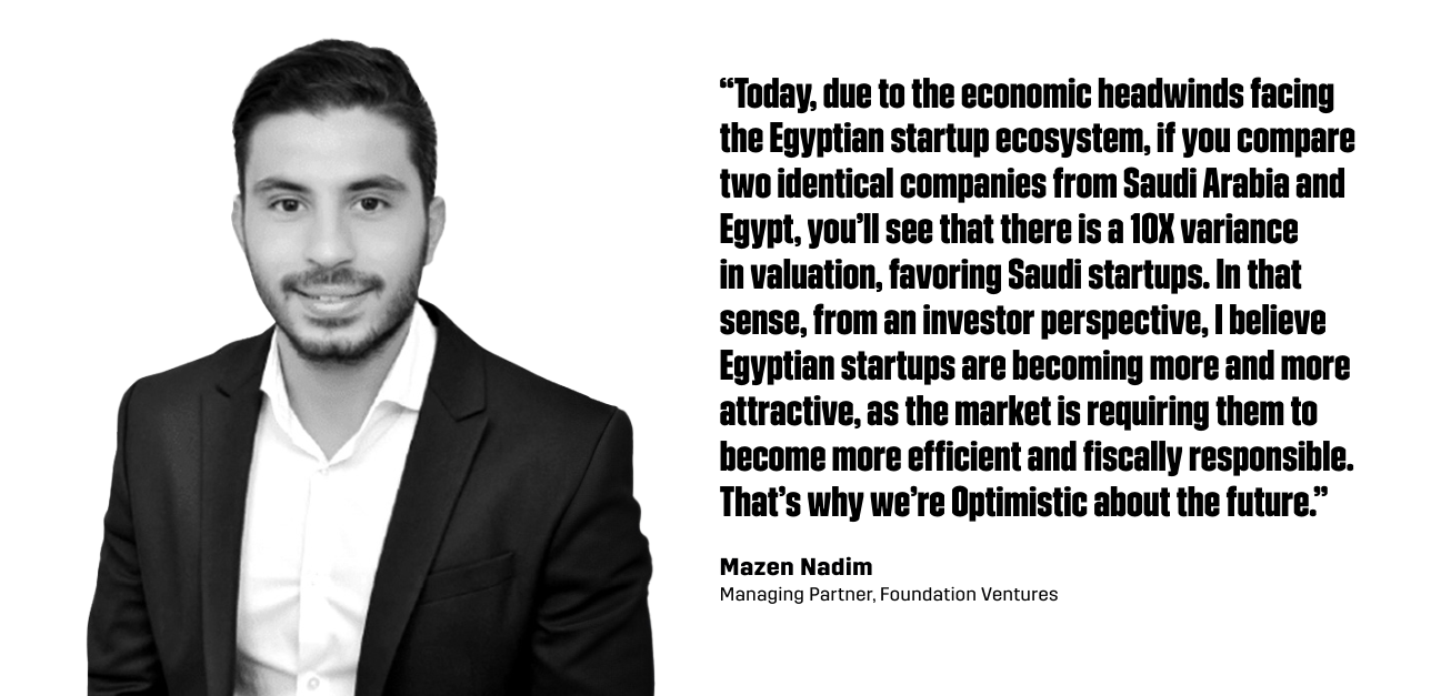 “Today, due to the economic headwinds facing the Egyptian startup ecosystem, if you compare two identical companies from Saudi Arabia and Egypt, you’ll see that there is a 10X variance in valuation, favoring Saudi startups. In that sense, from an investor perspective, I believe Egyptian startups are becoming more and more attractive, as the market is requiring them to become more efficient and fiscally responsible. That’s why we’re Optimistic about the future.”  - Mazen Nadim, Managing Partner at Foundation Ventures