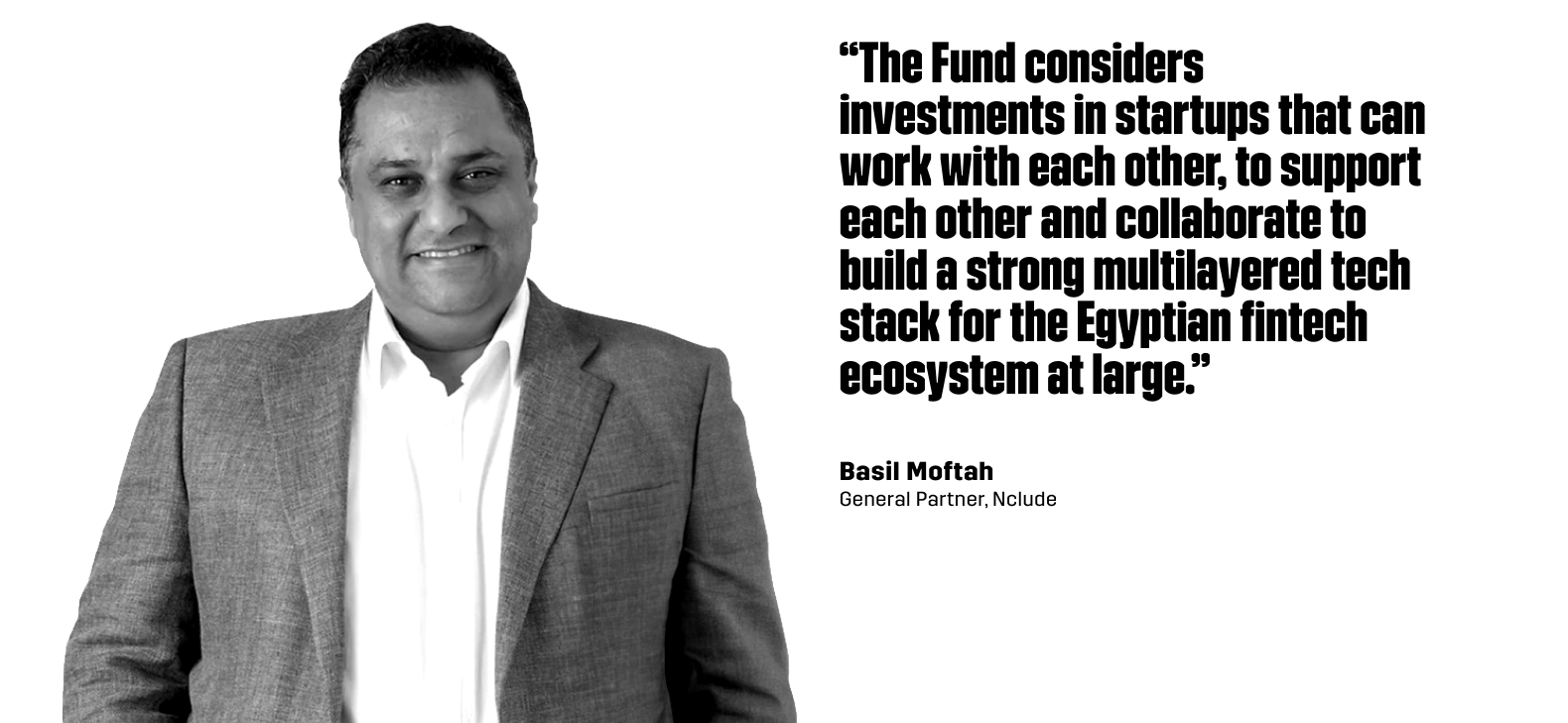 “The Fund considersinvestments in startups that canwork with each other, to supporteach other and collaborate tobuild a strong multilayered techstack for the Egyptian fintechecosystem at large.” - Basil Moftah, General Partner at Nclude