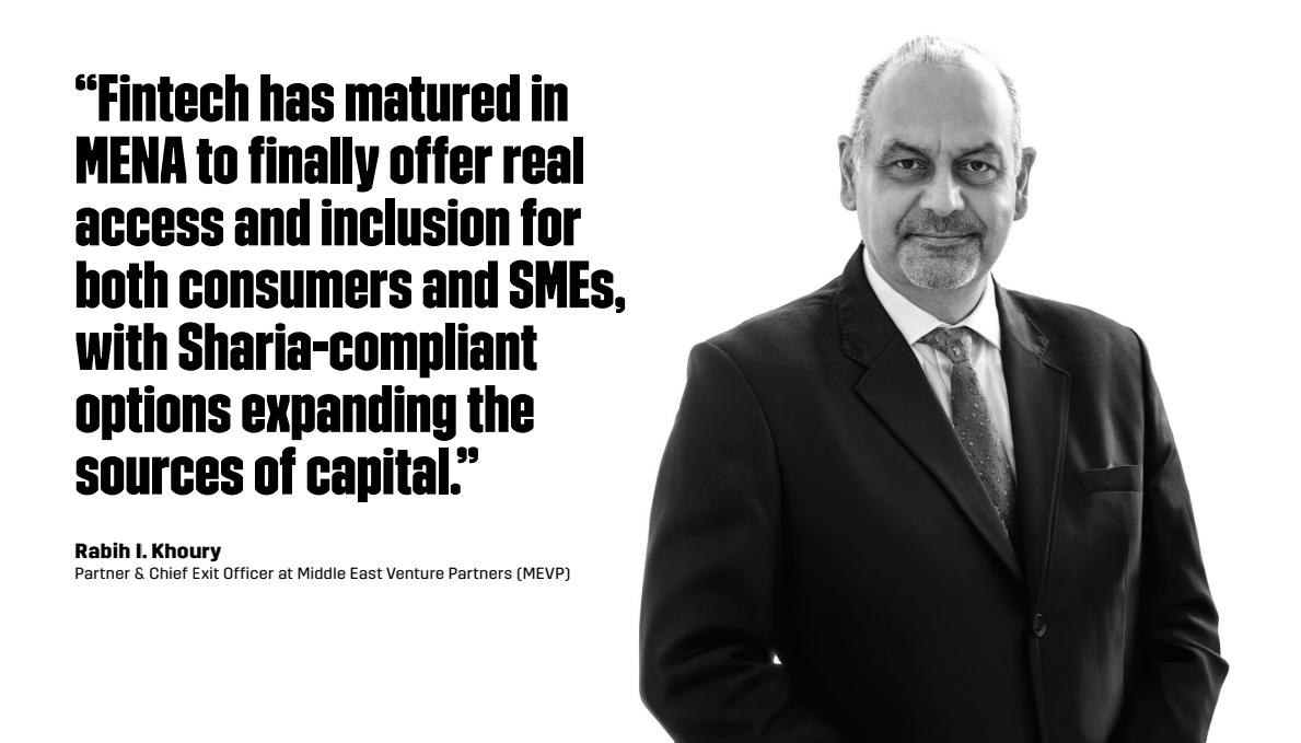 Rabih Khoury, Partner & Chief Exit Officer at Middle East Venture Partners (MEVP), “Fintech has matured in MENA to finally offer real access and inclusion for both consumers and SMEs, with Sharia-compliant options expanding the sources of capital.”