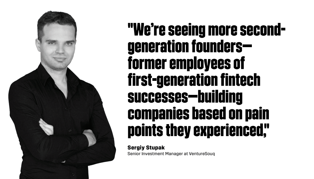 Sergiy Stupak, Senior Investment Manager at VentureSouq, "We’re seeing more second-generation founders— former employees of first-generation fintech successes—building companies based on pain points they experienced.”