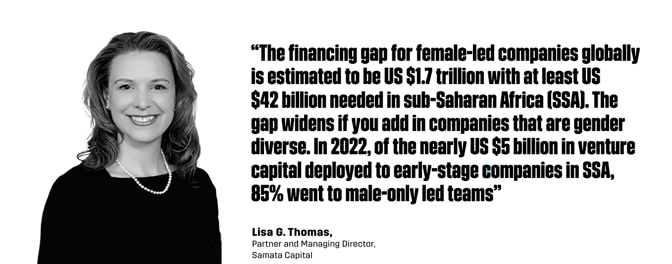 “The financing gap for female-led companies globally is estimated to be US $1.7 trillion with at least US $42 billion needed in sub-Saharan Africa (SSA). The gap widens if you add in companies that are gender diverse. In 2022, of the nearly US $5 billion in venture capital deployed to early-stage companies in SSA, 85% went to male-only led teams” - Lisa G. Thomas, Partner and Managing Director, Samata Capital