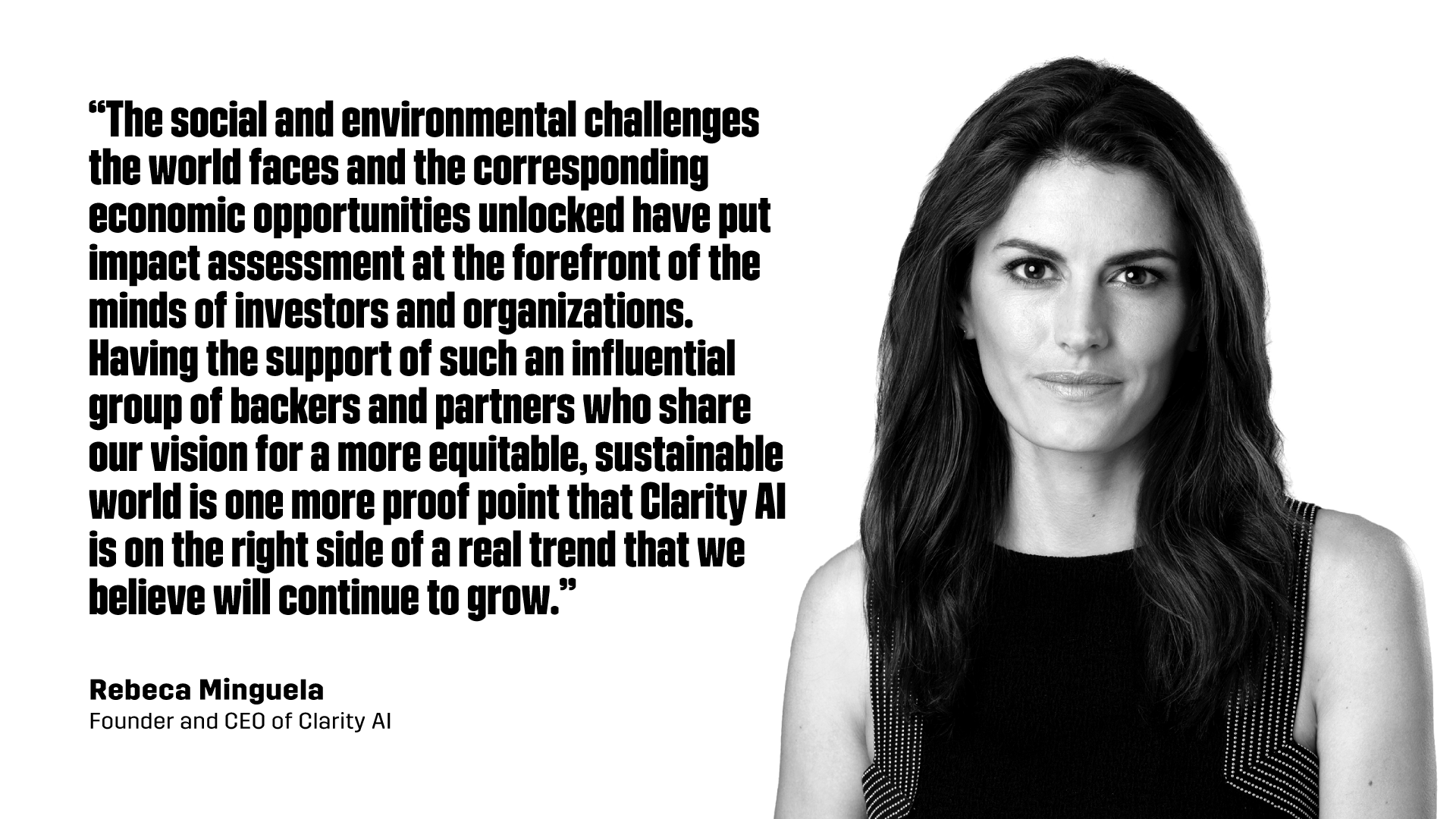 “The social and environmental challenges the world faces and the corresponding economic opportunities unlocked have put impact assessment at the forefront of the minds of investors and organizations. Having the support of such an influential group of backers and partners who share our vision for a more equitable, sustainable world is one more proof point that Clarity AI is on the right side of a real trend that we believe will continue to grow.” - Rebeca Minguela, Founder and CEO of Clarity AI