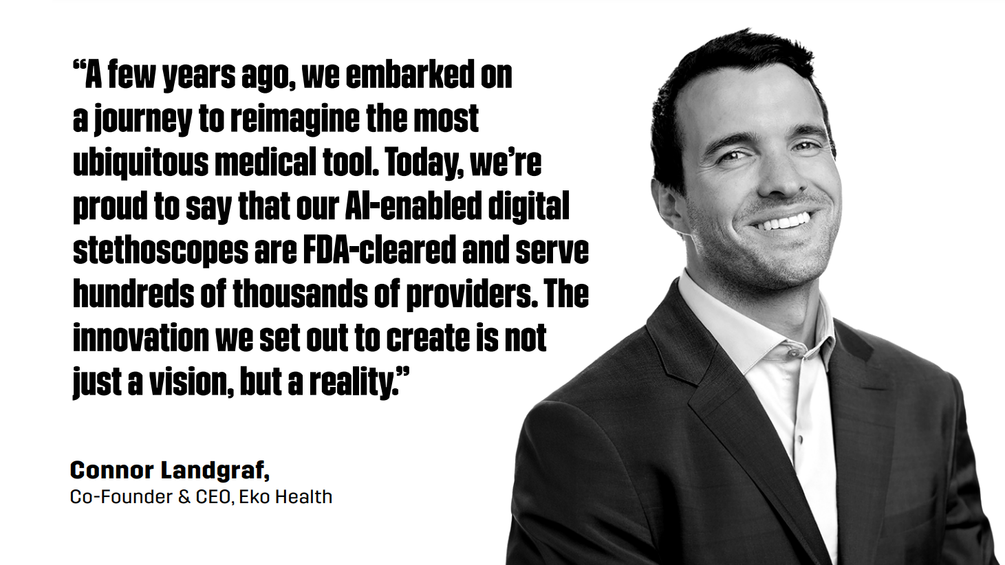 “A few years ago, we embarked on a journey to reimagine the most ubiquitous medical tool. Today, we’re proud to say that our AI-enabled digital stethoscopes are FDA-cleared and serve hundreds of thousands of providers. The innovation we set out to create is not just a vision, but a reality.” - Connor Landgraf, Co-Founder & CEO, Eko Health
