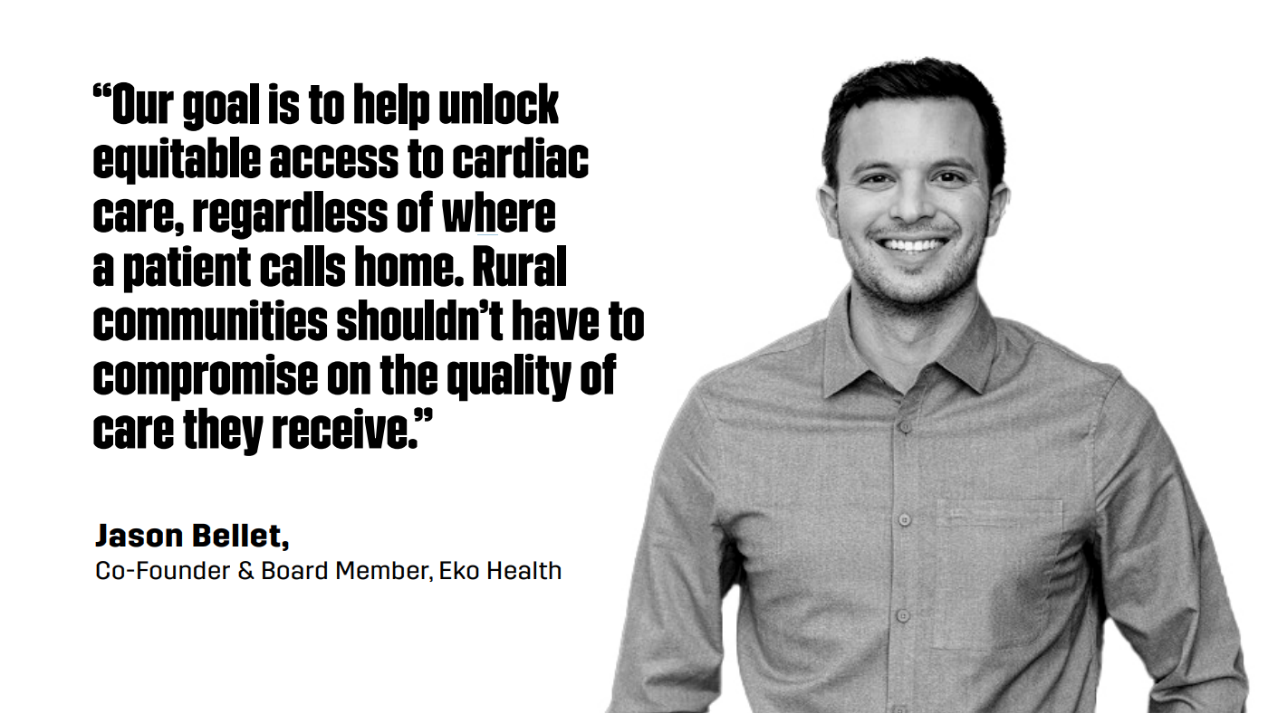“Our goal is to help unlock equitable access to cardiac care, regardless of where a patient calls home. Rural communities shouldn’t have to compromise on the quality of care they receive.”  - Jason Bellet, Co-Founder & Board Member, Eko Health