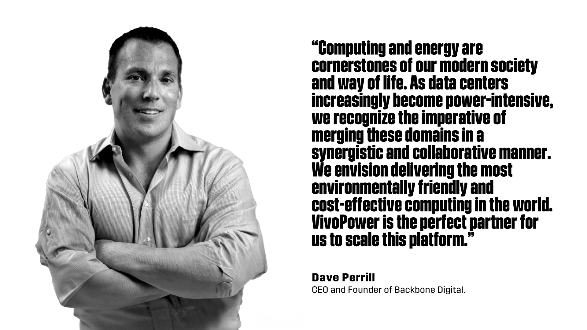 “Computing and energy are cornerstones of our modern society and way of life. As data centers increasingly become power-intensive, we recognize the imperative of merging these domains in a synergistic and collaborative manner. We envision delivering the most environmentally friendly and cost-effective computing in the world. VivoPower is the perfect partner for us to scale this platform.”  - Dave Perrill, CEO and Founder of Backbone Digital.