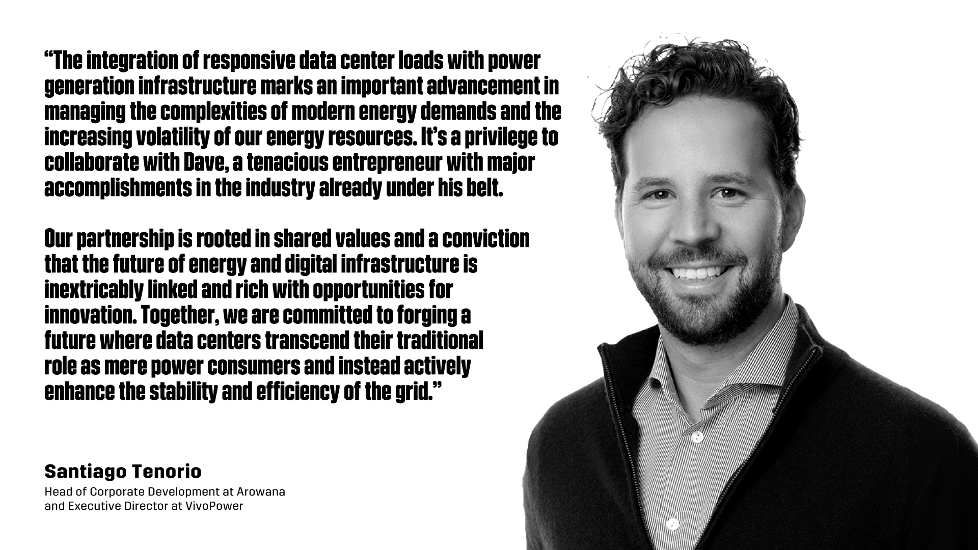 “The integration of responsive data center loads with power generation infrastructure marks an important advancement in managing the complexities of modern energy demands and the increasing volatility of our energy resources. It’s a privilege to collaborate with Dave, a tenacious entrepreneur with major accomplishments in the industry already under his belt.   Our partnership is rooted in shared values and a conviction that the future of energy and digital infrastructure is inextricably linked and rich with opportunities for innovation. Together, we are committed to forging a future where data centers transcend their traditional role as mere power consumers and instead actively enhance the stability and efficiency of the grid.” - Santiago Tenorio , Head of Corporate Development at Arowana  and Executive Director at VivoPower