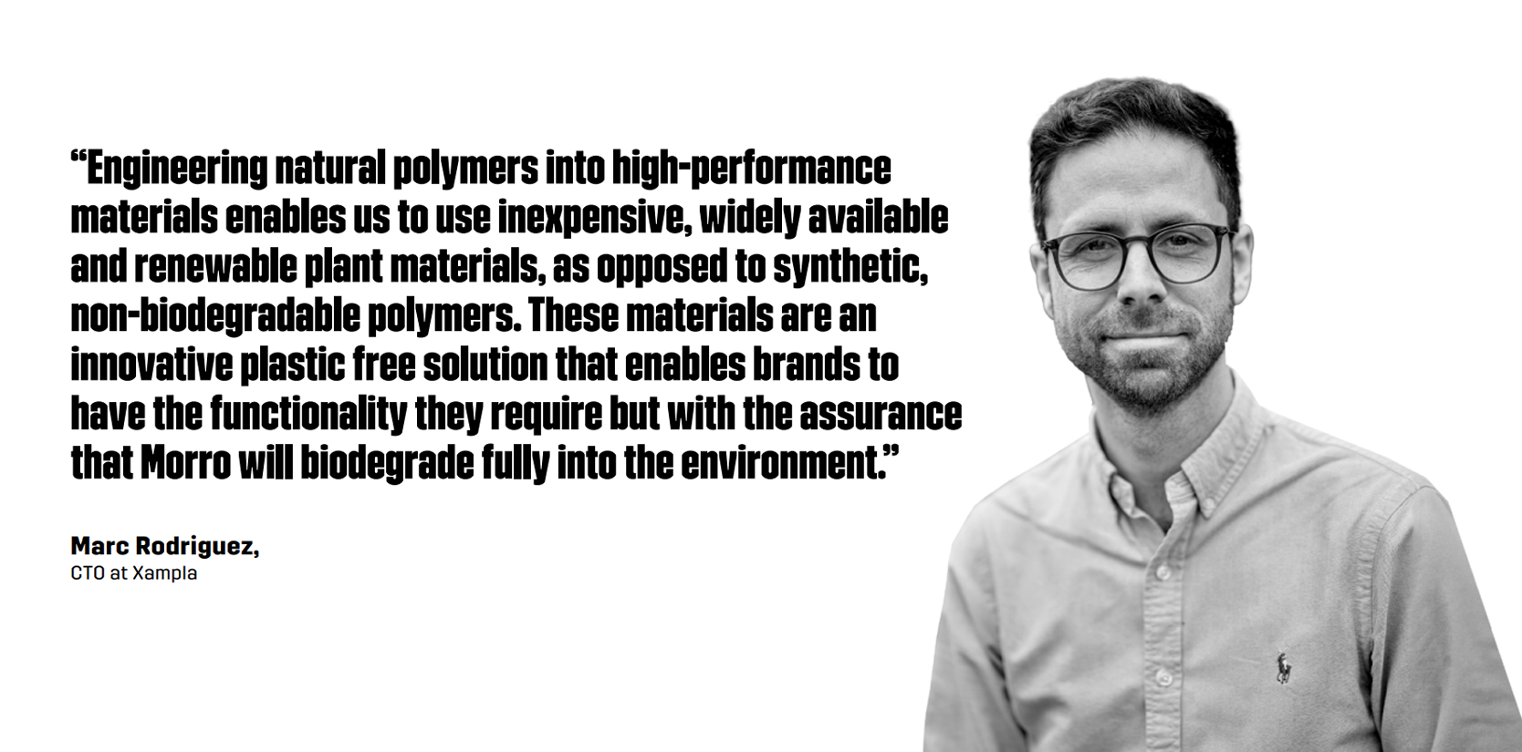 “Engineering natural polymers into high-performance materials enables us to use inexpensive, widely available and renewable plant materials, as opposed to synthetic, non-biodegradable polymers,” said Marc Rodriguez, CTO at Xampla. “These materials are an innovative plastic free solution that enables brands to have the functionality they require but with the assurance that Morro will biodegrade fully into the environment.”