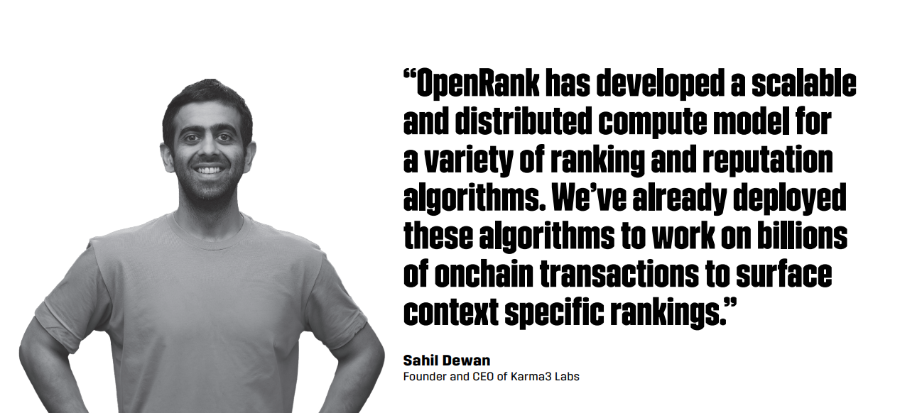 “OpenRank has developed a scalableand distributed compute model fora variety of ranking and reputationalgorithms. We’ve already deployedthese algorithms to work on billionsof onchain transactions to surfacecontext specific rankings.” -- Sahil Dewan, Founder and CEO of Karma3 Labs