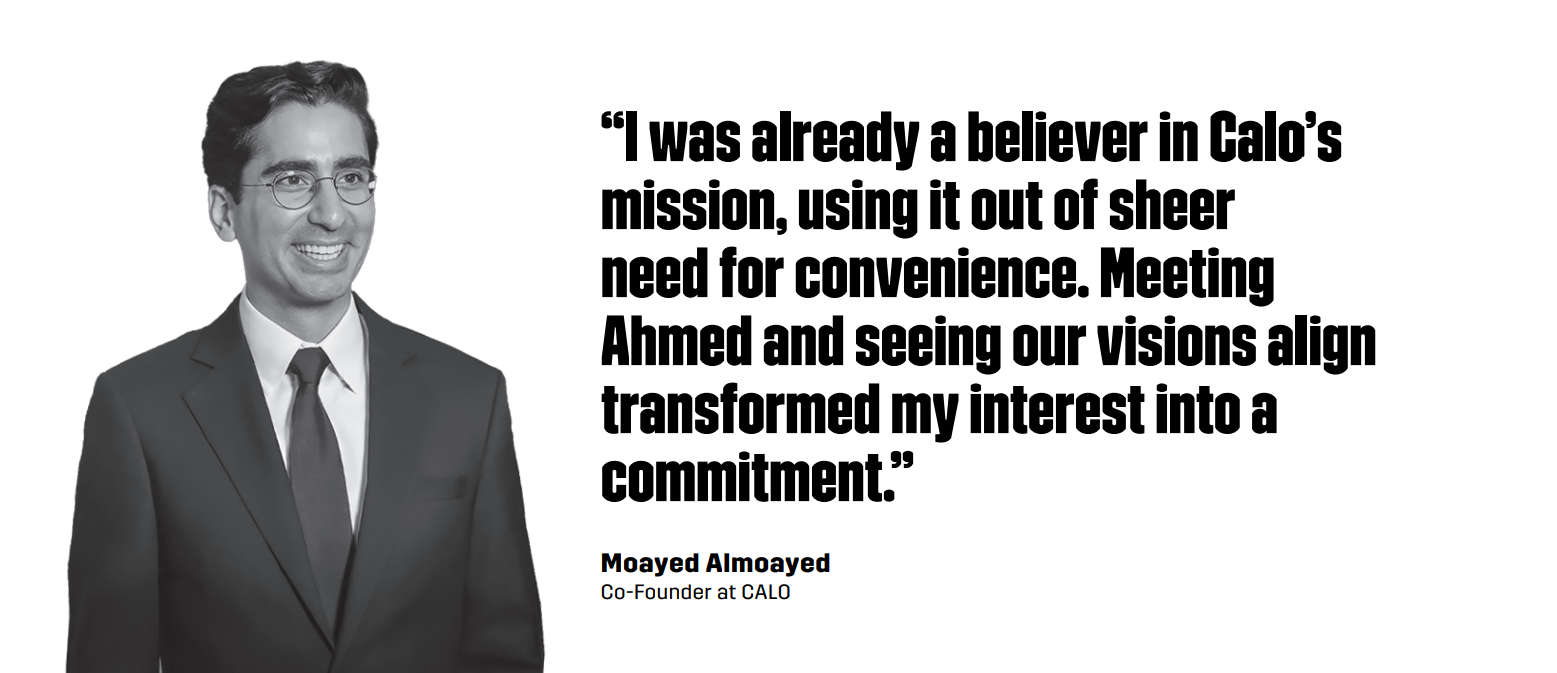 “I was already a believer in Calo’s mission, using it out of sheer need for convenience. Meeting Ahmed and seeing our visions align transformed my interest into a commitment.” – Moayed Almoayed, Co-Founder at CALO