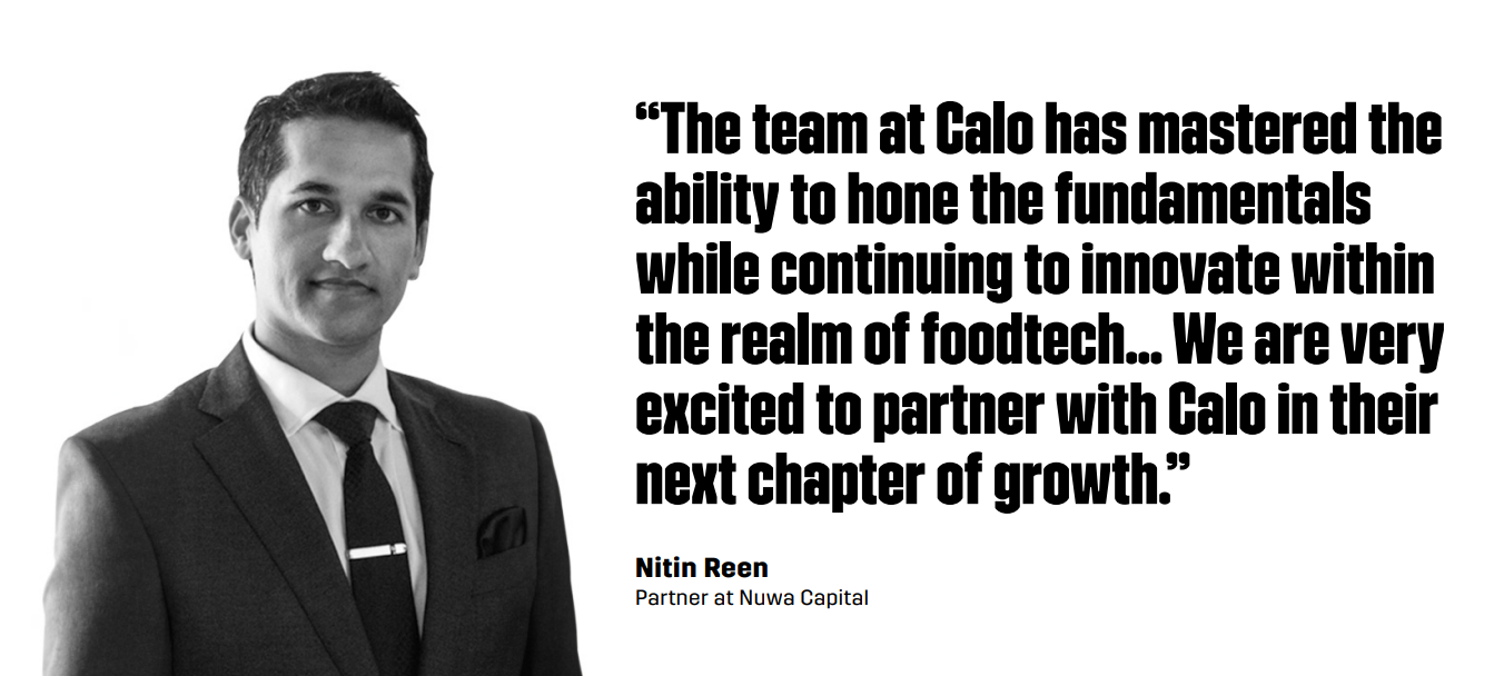 “The team at Calo has mastered the ability to hone the fundamentals while continuing to innovate within the realm of foodtech... We are very excited to partner with Calo in their next chapter of growth.” –Nitin Reen, Partner at Nuwa Capital